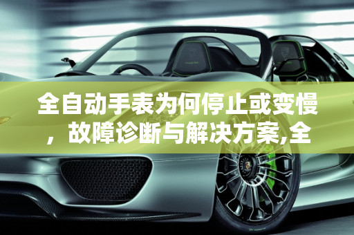 全自动手表为何停止或变慢，故障诊断与解决方案,全自动手表不走了或走的慢了是怎么回事
