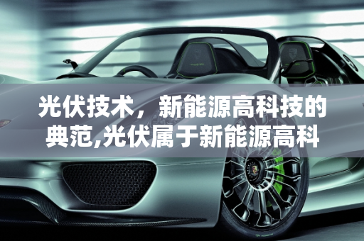光伏技术，新能源高科技的典范,光伏属于新能源高科技吗，最新能源技术