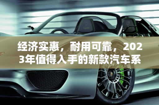 经济实惠，耐用可靠，2023年值得入手的新款汽车系列,耐用又便宜，这些新款汽车系列值得推荐！