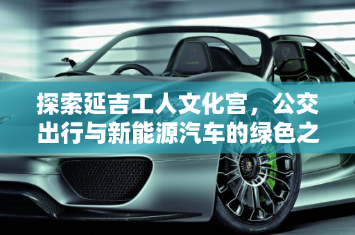 探索延吉工人文化宫，公交出行与新能源汽车的绿色之旅,延吉工人文化宫可以坐几路公交，延吉新能源汽车