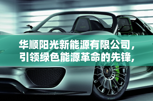 华顺阳光新能源有限公司，引领绿色能源革命的先锋,华顺阳光新能源有限公司