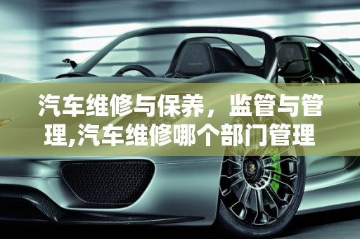 汽车维修与保养，监管与管理,汽车维修哪个部门管理，汽车维修和保养