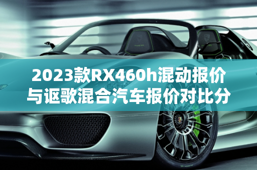 2023款RX460h混动报价与讴歌混合汽车报价对比分析,2023款rx460h混动报价，讴歌混合汽车报价