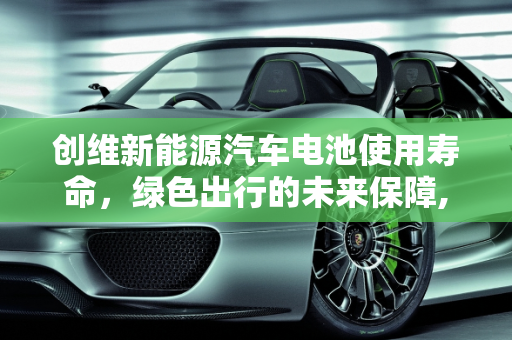 创维新能源汽车电池使用寿命，绿色出行的未来保障,创维新能源汽车电池使用寿命