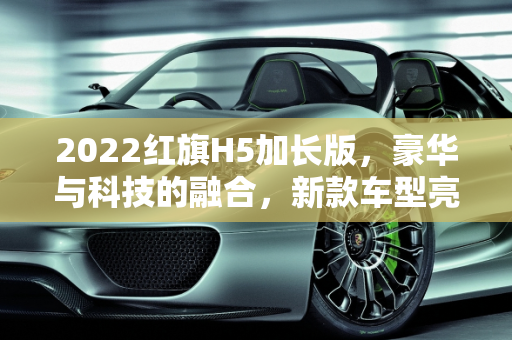 2022红旗H5加长版，豪华与科技的融合，新款车型亮相车展,2022红旗h5加长版,红旗新款车型车展