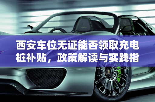 西安车位无证能否领取充电桩补贴，政策解读与实践指南,西安车位没证能领充电桩补贴吗