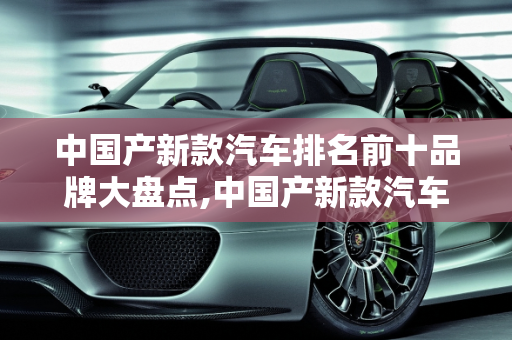 中国产新款汽车排名前十品牌大盘点,中国产新款汽车排名前十品牌大盘点