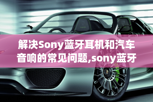 解决Sony蓝牙耳机和汽车音响的常见问题,sony蓝牙耳机左声道没有声音,索尼汽车音响收音系统故障