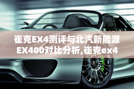 崔克EX4测评与北汽新能源EX400对比分析,崔克ex4测评,北汽新能源ex400