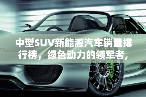 中型SUV新能源汽车销量排行榜，绿色动力的领军者,中型suv新能源销量排名前十名，SUV新能源汽车排名