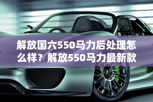 解放国六550马力后处理怎么样？解放550马力最新款车型深度解析,解放国六550马力后处理怎么样，解放550马力最新款车型