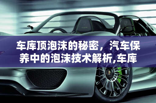 车库顶泡沫的秘密，汽车保养中的泡沫技术解析,车库顶的泡沫是干嘛的，汽车保养泡沫