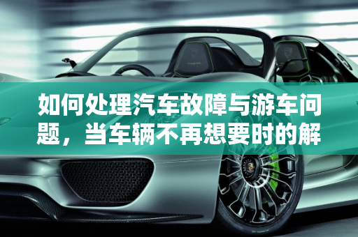 如何处理汽车故障与游车问题，当车辆不再想要时的解决方案,车辆坏了不想要了怎么处理，汽车故障游车