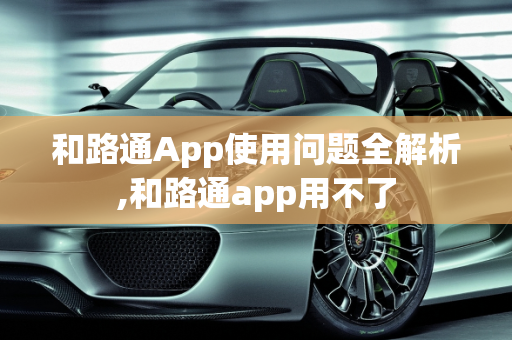 和路通App使用问题全解析,和路通app用不了