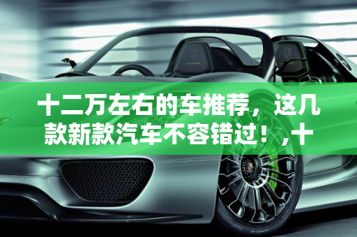 十二万左右的车推荐，这几款新款汽车不容错过！,十二万左右的车推荐，这几款新款汽车不容错过！