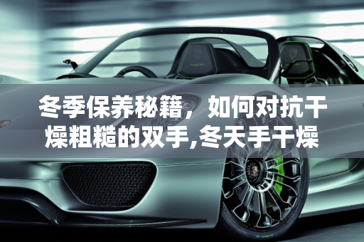 冬季保养秘籍，如何对抗干燥粗糙的双手,冬天手干燥粗糙还脏洗不干净，冬天汽车保养手部