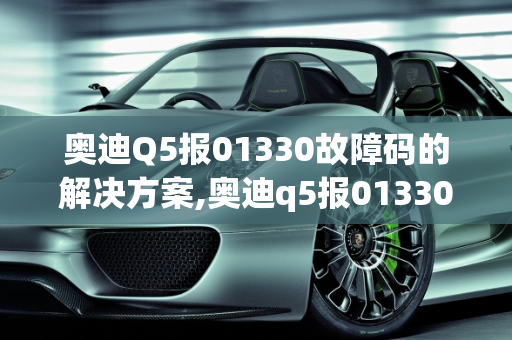 奥迪Q5报01330故障码的解决方案,奥迪q5报01330故障码怎么解决，汽车故障码奥迪 01330