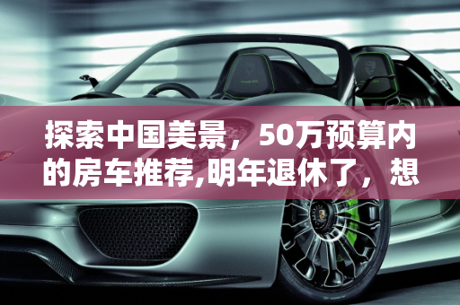 探索中国美景，50万预算内的房车推荐,明年退休了，想买台房车跟老伴在中国到处转，预算50万，二手也行，大家有什么推荐