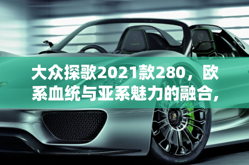 大众探歌2021款280，欧系血统与亚系魅力的融合,大众探歌2021款280是属于欧系还是亚系车型，大众2021年最新款车型