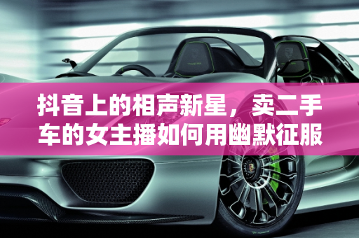 抖音上的相声新星，卖二手车的女主播如何用幽默征服观众,抖音上卖二手车女说相声,抖音上卖二手车女说相声