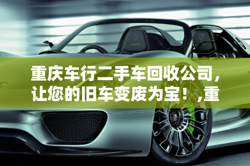 重庆车行二手车回收公司，让您的旧车变废为宝！,重庆车行二手车回收公司，让您的旧车变废为宝！