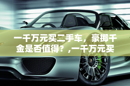 一千万元买二手车，豪掷千金是否值得？,一千万元买二手车值吗？