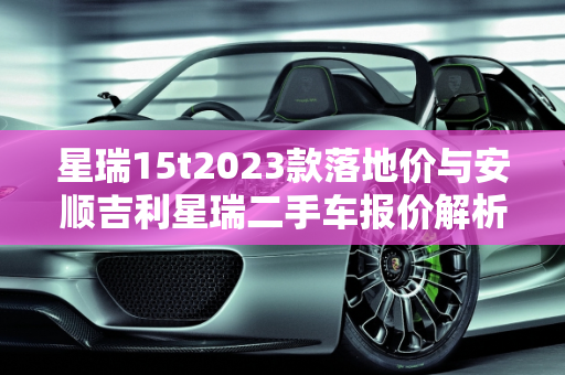 星瑞15t2023款落地价与安顺吉利星瑞二手车报价解析,星瑞15t2023款落地价，安顺吉利星瑞二手车报价