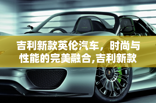 吉利新款英伦汽车，时尚与性能的完美融合,吉利新款英伦汽车报价及图片