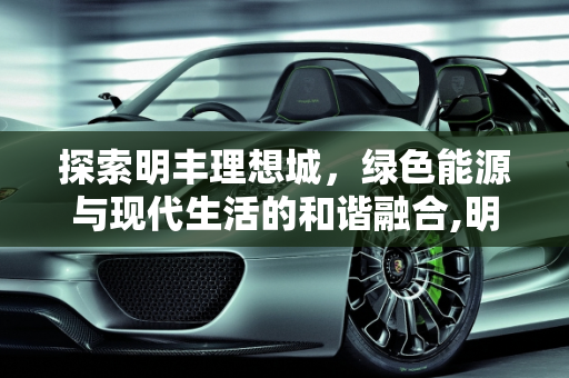 探索明丰理想城，绿色能源与现代生活的和谐融合,明丰理想城怎么样，明丰新能源