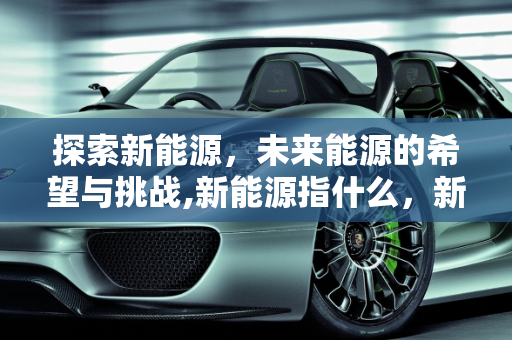 探索新能源，未来能源的希望与挑战,新能源指什么，新能源指的