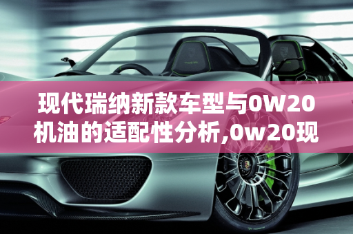 现代瑞纳新款车型与0W20机油的适配性分析,0w20现代瑞纳能用吗，现代瑞纳新款车型