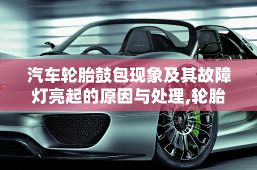 汽车轮胎鼓包现象及其故障灯亮起的原因与处理,轮胎鼓包什么样子，汽车轮胎鼓包故障灯亮