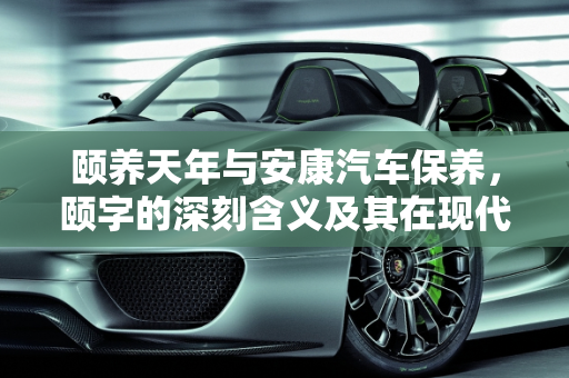 颐养天年与安康汽车保养，颐字的深刻含义及其在现代生活中的应用,颐养天年的颐的意思，安康汽车保养