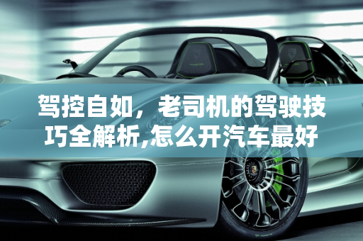 驾控自如，老司机的驾驶技巧全解析,怎么开汽车最好？老司机的驾驶技巧大揭秘！