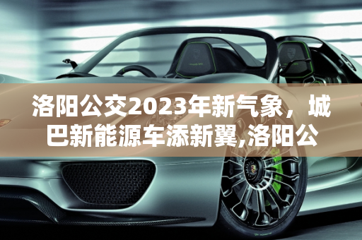 洛阳公交2023年新气象，城巴新能源车添新翼,洛阳公交在2023年添新车吗,城巴新能源