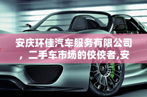 安庆环佳汽车服务有限公司，二手车市场的佼佼者,安庆环佳汽车服务有限公司怎么样，二手车安徽安庆