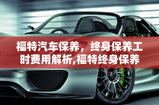福特汽车保养，终身保养工时费用解析,福特终身保养工时费多少，福特 汽车保养