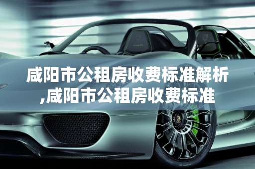 咸阳市公租房收费标准解析,咸阳市公租房收费标准