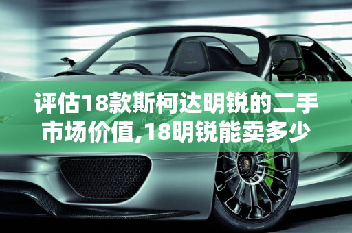 评估18款斯柯达明锐的二手市场价值,18明锐能卖多少