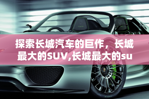 探索长城汽车的巨作，长城最大的SUV,长城最大的suv