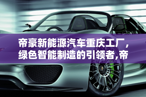 帝豪新能源汽车重庆工厂，绿色智能制造的引领者,帝豪新能源汽车重庆工厂，绿色智能制造的引领者