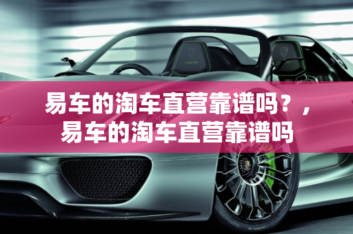 易车的淘车直营靠谱吗？,易车的淘车直营靠谱吗