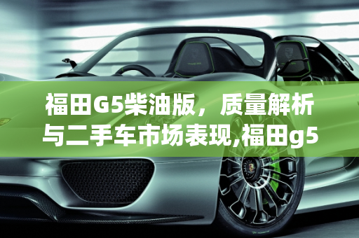 福田G5柴油版，质量解析与二手车市场表现,福田g5柴油版质量怎么样，福田二手车哪个好卖