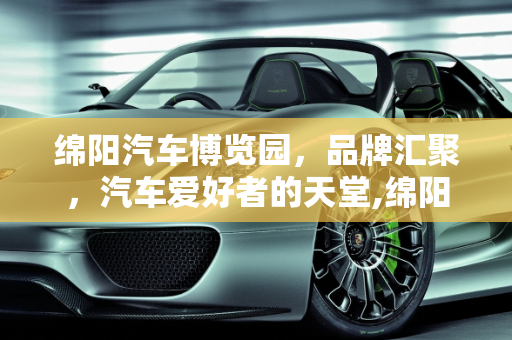 绵阳汽车博览园，品牌汇聚，汽车爱好者的天堂,绵阳汽车博览园有哪些品牌