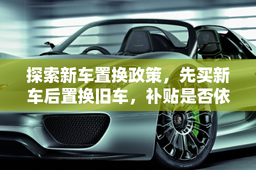 探索新车置换政策，先买新车后置换旧车，补贴是否依旧？,先买新车后置换旧车还有补贴吗