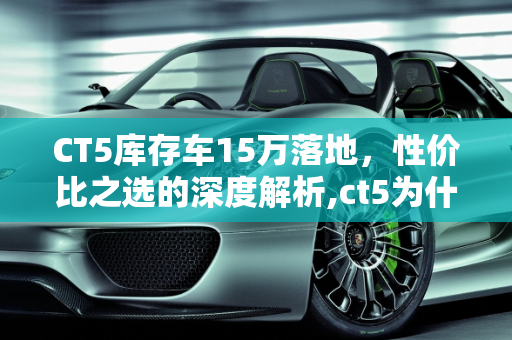 CT5库存车15万落地，性价比之选的深度解析,ct5为什么库存车能15万落地