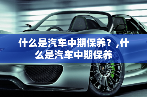 什么是汽车中期保养？,什么是汽车中期保养