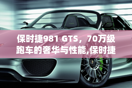 保时捷981 GTS，70万级跑车的奢华与性能,保时捷981gts新车落地多少，保时捷70万汽车报价