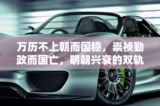 万历不上朝而国稳，崇祯勤政而国亡，明朝兴衰的双轨之谜,为什么万历不上朝国家照样稳定，而崇祯勤政十七年把国家搞亡了
