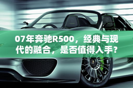 07年奔驰R500，经典与现代的融合，是否值得入手？,07年奔驰r500值得入手吗